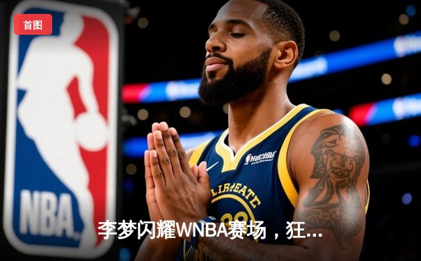李梦闪耀WNBA赛场，狂砍28分助神秘人队加时险胜