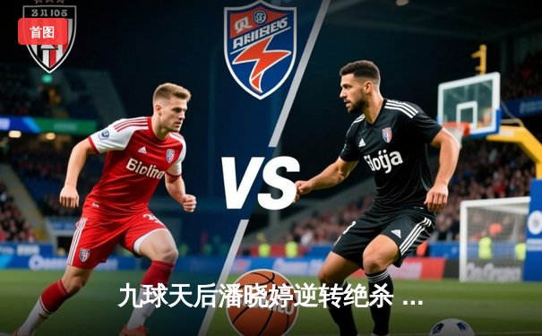 九球天后潘晓婷逆转绝杀 中国公开赛斩获赛季第三冠