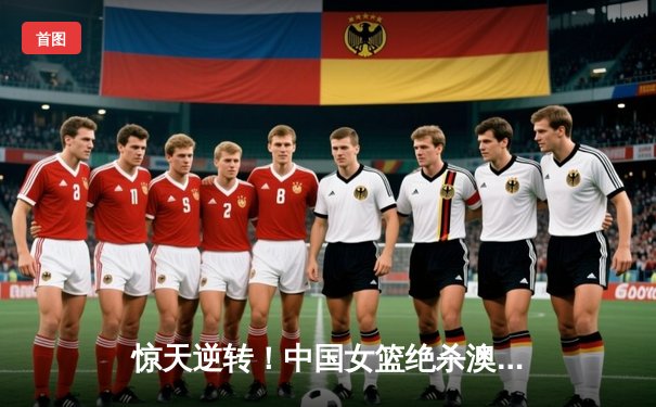 惊天逆转！中国女篮绝杀澳大利亚，韩旭独砍28分率队挺进亚洲杯决赛
